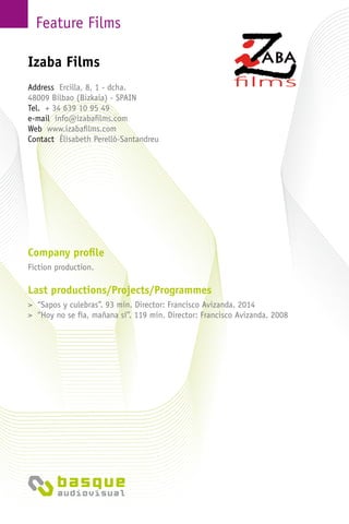 Feature Films
Company profile
Fiction production.
Last productions/Projects/Programmes
> “Sapos y culebras”. 93 min. Director: Francisco Avizanda. 2014
> “Hoy no se fía, mañana sí”. 119 min. Director: Francisco Avizanda. 2008
Izaba Films
Address Ercilla, 8, 1 - dcha.
48009 Bilbao (Bizkaia) - Spain
Tel. + 34 639 10 95 49
e-mail info@izabafilms.com
Web www.izabafilms.com
Contact Élisabeth Perelló-Santandreu
 