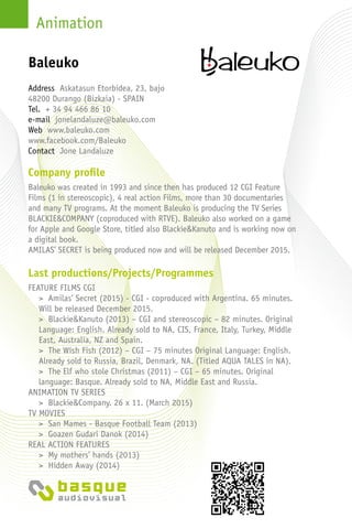 Animation
Company profile
Baleuko was created in 1993 and since then has produced 12 CGI Feature
Films (1 in stereoscopic), 4 real action Films, more than 30 documentaries
and many TV programs. At the moment Baleuko is producing the TV Series
BLACKIE&COMPANY (coproduced with RTVE). Baleuko also worked on a game
for Apple and Google Store, titled also Blackie&Kanuto and is working now on
a digital book.
AMILAS’ SECRET is being produced now and will be released December 2015.
Last productions/Projects/Programmes
FEATURE FILMS CGI
> Amilas’ Secret (2015) - CGI - coproduced with Argentina. 65 minutes.
Will be released December 2015.
> Blackie&Kanuto (2013) – CGI and stereoscopic – 82 minutes. Original
Language: English. Already sold to NA, CIS, France, Italy, Turkey, Middle
East, Australia, NZ and Spain.
> The Wish Fish (2012) – CGI – 75 minutes Original Language: English.
Already sold to Russia, Brazil, Denmark, NA. (Titled AQUA TALES in NA).
> The Elf who stole Christmas (2011) – CGI – 65 minutes. Original
language: Basque. Already sold to NA, Middle East and Russia.
ANIMATION TV SERIES
> Blackie&Company. 26 x 11. (March 2015)
TV MOVIES
> San Mames - Basque Football Team (2013)
> Goazen Gudari Danok (2014)
REAL ACTION FEATURES
> My mothers’ hands (2013)
> Hidden Away (2014)
Address Askatasun Etorbidea, 23, bajo
48200 Durango (Bizkaia) - Spain
Tel. + 34 94 466 86 10
e-mail jonelandaluze@baleuko.com
Web www.baleuko.com
www.facebook.com/Baleuko
Contact Jone Landaluze
Baleuko
 