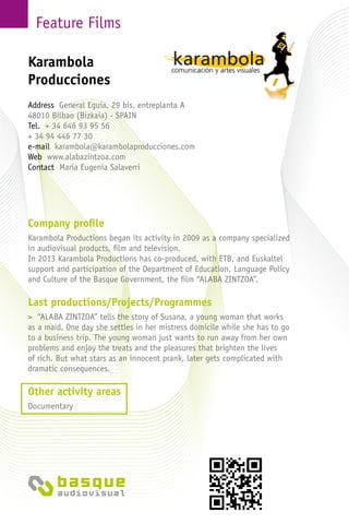 Feature Films
Company profile
Karambola Productions began its activity in 2009 as a company specialized
in audiovisual products, film and television.
In 2013 Karambola Productions has co-produced, with ETB, and Euskaltel
support and participation of the Department of Education, Language Policy
and Culture of the Basque Government, the film “ALABA ZINTZOA”.
Last productions/Projects/Programmes
> “ALABA ZINTZOA” tells the story of Susana, a young woman that works
as a maid. One day she settles in her mistress domicile while she has to go
to a business trip. The young woman just wants to run away from her own
problems and enjoy the treats and the pleasures that brighten the lives
of rich. But what stars as an innocent prank, later gets complicated with
dramatic consequences.
Other activity areas
Documentary
Karambola
Producciones
Address General Eguia, 29 bis, entreplanta A
48010 Bilbao (Bizkaia) - Spain
Tel. + 34 646 93 95 56
+ 34 94 446 77 30
e-mail karambola@karambolaproducciones.com
Web www.alabazintzoa.com
Contact María Eugenia Salaverri
 