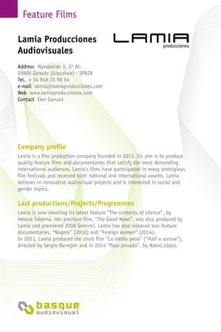 Feature Films
Company profile
Lamia is a film production company founded in 2013. Its aim is to produce
quality feature films and documentaries that satisfy the most demanding
international audiences. Lamia’s films have participated in many prestigious
film festivals and received both national and international awards. Lamia
believes in innovative audiovisual projects and is interested in social and
gender topics.
Last productions/Projects/Programmes
Lamia is now shooting its latest feature “The contents of silence”, by
Helena Taberna. Her previous film, “The Good News”, was also produced by
Lamia and premiered 2008 Seminci. Lamia has also released two feature
documentaries, “Nagore” (2010) and “Foreign women” (2014).
In 2011, Lamia produced the short film “La media pena” (“Half a sorrow”),
directed by Sergio Barrejón and in 2014 “Pase privado”, by Natxo López.
Lamia Producciones
Audiovisuales
Address Mandabide 3, 3º At.
20800 Zarautz (Gipuzkoa) - Spain
Tel. + 34 948 25 90 64
e-mail lamia@lamiaproducciones.com
Web www.lamiaproducciones.com
Contact Iker Ganuza
 