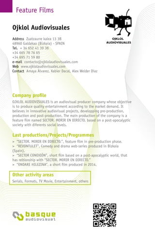 Feature Films
Company profile
OJKLOL AUDIOVISUALES is an audiovisual producer company whose objective
is to produce quality entertainment according to the market demand. It
believes in innovative audiovisual projects, developping pre-production,
production and post-production. The main production of the company is a
feature film named SECTOR. MORIR EN DIRECTO, based on a post-apocalyptic
society with diferents social levels.
Last productions/Projects/Programmes
> “SECTOR. MORIR EN DIRECTO.”, feature film in pre-production phase.
> “REVONTULET”, Comedy and drama web-series produced in Bizkaia
(Spain).
> “SECTOR CONEXIÓN”, short film based on a post-apocalyptic world, that
has reltionship with “SECTOR. MORIR EN DIRECTO.”
> “ONDARE HILEZINA”, a short film produced in 2014.
Other activity areas
Serials, Formats, TV Movie, Entertainment, others
Ojklol Audiovisuales
Address Zuatzaurre kalea 13 3B
48960 Galdakao (Bizkaia) - Spain
Tel. + 34 652 41 39 38
+34 665 78 76 65
+34 695 71 59 80
e-mail contacto@ojklolaudiovisuales.com
Web www.ojklolaudiovisuales.com
Contact Amaya Álvarez, Xabier Dacal, Alex Welder Díaz
 