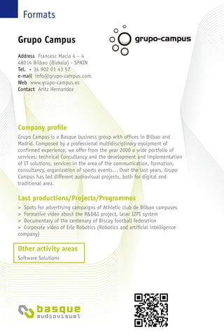 Formats
Company profile
Grupo Campus is a Basque business group with offices in Bilbao and
Madrid. Composed by a professional multidisciplinary equipment of
confirmed experience, we offer from the year 2000 a wide portfolio of
services: technical Consultancy and the development and implementation
of IT solutions, services in the area of the communication, formation,
consultancy, organization of sports events… Over the last years, Grupo
Campus has led different audiovisual projects, both for digital and
traditional area.
Last productions/Projects/Programmes
> Spots for advertising campaigns of Athletic club de Bilbao campuses
> Formative video about the R&D&I project, laser IZPI system
> Documentary of the centenary of Biscay football federation
> Corporate video of Erle Robotics (Robotics and artificial intelligence
company)
Other activity areas
Software Solutions
Grupo Campus
Address Francesc Macia 4 – 4
48014 Bilbao (Bizkaia) - Spain
Tel. + 34 902 01 43 57
e-mail info@grupo-campus.com
Web www.grupo-campus.es
Contact Aritz Hernandez
 