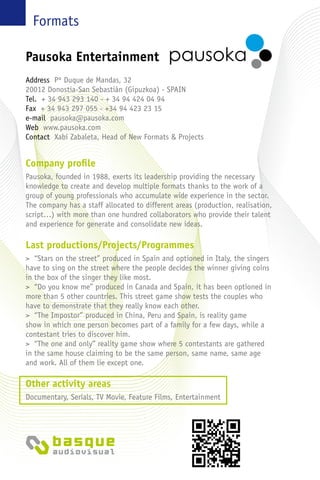 Formats
Company profile
Pausoka, founded in 1988, exerts its leadership providing the necessary
knowledge to create and develop multiple formats thanks to the work of a
group of young professionals who accumulate wide experience in the sector.
The company has a staff allocated to different areas (production, realisation,
script…) with more than one hundred collaborators who provide their talent
and experience for generate and consolidate new ideas.
Last productions/Projects/Programmes
> “Stars on the street” produced in Spain and optioned in Italy, the singers
have to sing on the street where the people decides the winner giving coins
in the box of the singer they like most.
> “Do you know me” produced in Canada and Spain, it has been optioned in
more than 5 other countries. This street game show tests the couples who
have to demonstrate that they really know each other.
> “The Impostor” produced in China, Peru and Spain, is reality game
show in which one person becomes part of a family for a few days, while a
contestant tries to discover him.
> “The one and only” reality game show where 5 contestants are gathered
in the same house claiming to be the same person, same name, same age
and work. All of them lie except one.
Other activity areas
Documentary, Serials, TV Movie, Feature Films, Entertainment
Pausoka Entertainment
Address Pº Duque de Mandas, 32
20012 Donostia-San Sebastián (Gipuzkoa) - Spain
Tel. + 34 943 293 140 - + 34 94 424 04 94
Fax + 34 943 297 055 - +34 94 423 23 15
e-mail pausoka@pausoka.com
Web www.pausoka.com
Contact Xabi Zabaleta, Head of New Formats & Projects
 