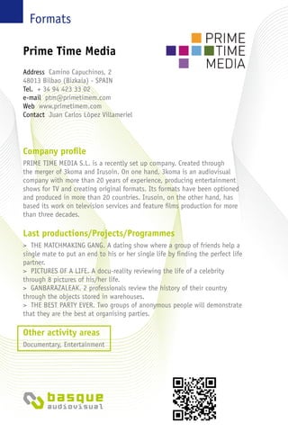Formats
Company profile
PRIME TIME MEDIA S.L. is a recently set up company. Created through
the merger of 3koma and Irusoin. On one hand, 3koma is an audiovisual
company with more than 20 years of experience, producing entertainment
shows for TV and creating original formats. Its formats have been optioned
and produced in more than 20 countries. Irusoin, on the other hand, has
based its work on television services and feature films production for more
than three decades.
Last productions/Projects/Programmes
> THE MATCHMAKING GANG. A dating show where a group of friends help a
single mate to put an end to his or her single life by finding the perfect life
partner.
> PICTURES OF A LIFE. A docu-reality reviewing the life of a celebrity
through 8 pictures of his/her life.
> GANBARAZALEAK. 2 professionals review the history of their country
through the objects stored in warehouses.
> THE BEST PARTY EVER. Two groups of anonymous people will demonstrate
that they are the best at organising parties.
Other activity areas
Documentary, Entertainment
Prime Time Media
Address Camino Capuchinos, 2
48013 Bilbao (Bizkaia) - Spain
Tel. + 34 94 423 33 02
e-mail ptm@primetimem.com
Web www.primetimem.com
Contact Juan Carlos López Villameriel
 