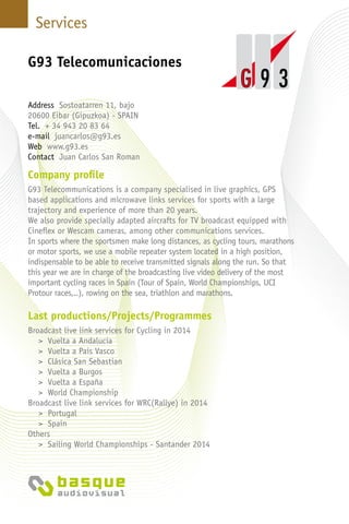 Services
Company profile
G93 Telecommunications is a company specialised in live graphics, GPS
based applications and microwave links services for sports with a large
trajectory and experience of more than 20 years.
We also provide specially adapted aircrafts for TV broadcast equipped with
Cineflex or Wescam cameras, among other communications services.
In sports where the sportsmen make long distances, as cycling tours, marathons
or motor sports, we use a mobile repeater system located in a high position,
indispensable to be able to receive transmitted signals along the run. So that
this year we are in charge of the broadcasting live video delivery of the most
important cycling races in Spain (Tour of Spain, World Championships, UCI
Protour races,..), rowing on the sea, triathlon and marathons.
Last productions/Projects/Programmes
Broadcast live link services for Cycling in 2014
> Vuelta a Andalucia
> Vuelta a Pais Vasco
> Clásica San Sebastian
> Vuelta a Burgos
> Vuelta a España
> World Championship
Broadcast live link services for WRC(Rallye) in 2014
> Portugal
> Spain
Others
> Sailing World Championships - Santander 2014
G93 Telecomunicaciones
Address Sostoatarren 11, bajo
20600 Eibar (Gipuzkoa) - SPAIN
Tel. + 34 943 20 83 64
e-mail juancarlos@g93.es
Web www.g93.es
Contact Juan Carlos San Roman
 