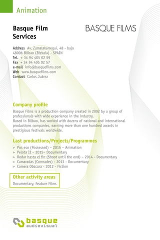 Animation
Company profile
Basque Films is a production company created in 2002 by a group of
professionals with wide experience in the industry.
Based in Bilbao, has worked with dozens of national and international
productions companies, earning more than one hundred awards in
prestigious festivals worldwide.
Last productions/Projects/Programmes
> Pos eso (Possessed) – 2015 – Animation
> Pelota II – 2015– Documentary
> Rodar hasta el fin (Shoot until the end) – 2014 - Documentary
> Camaradas (Comrades) - 2013 - Documentary
> Camera Obscura - 2012 - Fiction
Other activity areas
Documentary, Feature Films
Address Av. Zumalakarregui, 48 - bajo
48006 Bilbao (Bizkaia) - Spain
Tel. + 34 94 405 02 59
Fax + 34 94 405 02 57
e-mail info@basquefilms.com
Web www.basquefilms.com
Contact Carlos Juárez
Basque Film
Services
 