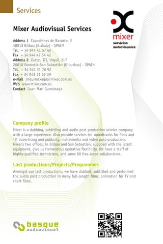 Services
Company profile
Mixer is a dubbing, subtitling and audio post production service company
with a large experience. Also provide services in: soundtracks for films and
TV, advertising and publicity, multi-media and video post-production.
Mixer’s two offices, in Bilbao and San Sebastian, supplied with the latest
equipment, give us tremendous operative flexibility. We have a staff of
highly-qualified technicians, and some 80 free-lance collaborators.
Last productions/Projects/Programmes
Amongst our last productions, we have dubbed, subtitled and performed
the audio post production in many full-length films, animation for TV and
short films.
Mixer Audiovisual Services
Address 1 Capuchinos de Basurto, 2
48013 Bilbao (Bizkaia) - Spain
Tel. + 34 944 41 57 62
Fax + 34 944 42 54 42
Address 2 Zuatzu III, Urgull, 6-7
20018 Donostia-San Sebastián (Gipuzkoa) - Spain
Tel. + 34 943 31 76 92
Fax + 34 943 31 69 39
e-mail jmgurrutxaga@mixer.com.es
Web www.mixer.com.es
Contact Juan Mari Gurrutxaga
 