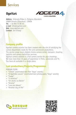 Services
Company profile
Ogeita4 camera solution has been created with the aim of satisfying the
camera department needs for film and commercial productions.
The service range covers digital cinema camera rental, transport, shooting
logistics and camera technician services.
Ogeita4 camera solution is a full camera service for your shootings.
We have more than 15 years of experience in Films, comercials and TV.
You have all available in a single place.
Last productions/Projects/Programmes
FEATURE FILMS
> “Loreak” (nominated best film “Goya” awards)
> “8 Apellidos vascos” (nominated best photography “Goya” awards)
> “Fuego”
> “3 mentiras”
> “Un otoño sin Berlin”
> “Amama”
> “Lasa eta Zabala”
> “Another day of life”
Ogeita4
Address Urdaneta Bidea 5. Polígono Abendaño
20800 Zarautz (Gipuzkoa) - Spain
Tel. + 34 656 75 80 45
e-mail info@ogeita4.com
Web www.ogeita4.com
Contact Jon Elizegi
 