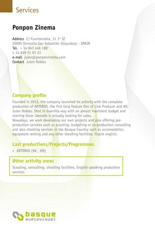 Services
Company profile
Founded in 2012, the company launched its activity with the complete
production of ARTEROS, the first long feature film of Line Producer and AD,
Julen Robles. Shot in Guerrilla way with an almost inexistent budget and
starring Oscar Jaenada is actually looking for sales.
Nowadays, we work developing our own projects and also offering pre-
production services such as scouting, budgeting or co-production consulting
and also shooting services in the Basque Country such as accomodation,
equipment renting and any other shooting facilities. Fluent english.
Last productions/Projects/Programmes
> ARTEROS (96´, HD)
Other activity areas
Scouting, consulting, shooting facilities, English speaking production
services
Ponpon Zinema
Address C/ Fuenterrabia, 31 1º IZ
20005 Donostia-San Sebastián (Gipuzkoa) - Spain
Tel. + 34 943 446 188
+ 34 639 21 01 41
e-mail julen@ponponzinema.com
Contact Julen Robles
 