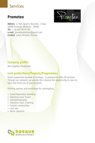 Services
Company profile
Arts Graphics Productión
Last productions/Projects/Programmes
Small cooperative located in Durango , is prepared to offer 3D services.
Through our network, we provide the industry the opportunity to save on
each and every one of your projects.
Printing systems and techniques for prototyping.
> Fused Deposition Modeling
> Selective Laser Fusion
> Stereolithography
> Selective Laser sintering
> Ceramic composition
> Lost wax
> Resin injection
Address c/ San Ignacio Auzunea, 1 bajo
48200 Durango (Bizkaia) - Spain
Tel. + 34 645 96 07 66
e-mail prometeobizkaia@gmail.com
Contact Lukas Periañez Álvarez
Prometeo
 