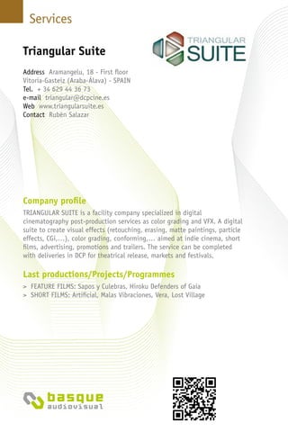 Services
Company profile
TRIANGULAR SUITE is a facility company specialized in digital
cinematography post-production services as color grading and VFX. A digital
suite to create visual effects (retouching, erasing, matte paintings, particle
effects, CGi,…), color grading, conforming,… aimed at indie cinema, short
films, advertising, promotions and trailers. The service can be completed
with deliveries in DCP for theatrical release, markets and festivals.
Last productions/Projects/Programmes
> FEATURE FILMS: Sapos y Culebras, Hiroku Defenders of Gaia
> SHORT FILMS: Artificial, Malas Vibraciones, Vera, Lost Village
Triangular Suite
Address Aramangelu, 18 - First floor
Vitoria-Gasteiz (Araba-Álava) - SPAIN
Tel. + 34 629 44 36 73
e-mail triangular@dcpcine.es
Web www.triangularsuite.es
Contact Rubén Salazar
 