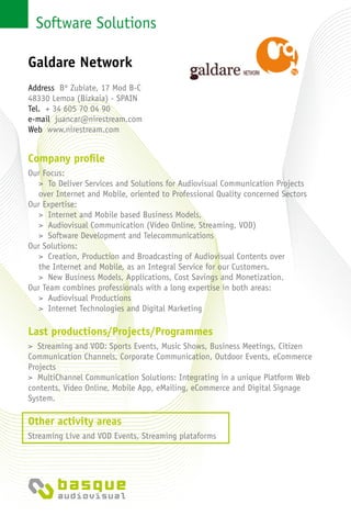 Software Solutions
Company profile
Our Focus:
> To Deliver Services and Solutions for Audiovisual Communication Projects
over Internet and Mobile, oriented to Professional Quality concerned Sectors
Our Expertise:
> Internet and Mobile based Business Models,
> Audiovisual Communication (Video Online, Streaming, VOD)
> Software Development and Telecommunications
Our Solutions:
> Creation, Production and Broadcasting of Audiovisual Contents over
the Internet and Mobile, as an Integral Service for our Customers.
> New Business Models, Applications, Cost Savings and Monetization.
Our Team combines professionals with a long expertise in both areas:
> Audiovisual Productions
> Internet Technologies and Digital Marketing
Last productions/Projects/Programmes
> Streaming and VOD: Sports Events, Music Shows, Business Meetings, Citizen
Communication Channels, Corporate Communication, Outdoor Events, eCommerce
Projects
> MultiChannel Communication Solutions: Integrating in a unique Platform Web
contents, Video Online, Mobile App, eMailing, eCommerce and Digital Signage
System.
Other activity areas
Streaming Live and VOD Events, Streaming plataforms
Galdare Network
Address Bº Zubiate, 17 Mod B-C
48330 Lemoa (Bizkaia) - Spain
Tel. + 34 605 70 04 90
e-mail juancar@nirestream.com
Web www.nirestream.com
 