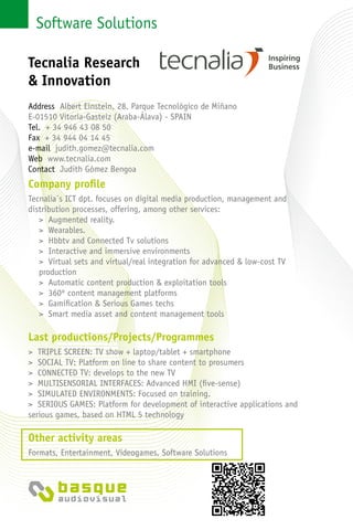 Software Solutions
Company profile
Tecnalia´s ICT dpt. focuses on digital media production, management and
distribution processes, offering, among other services:
> Augmented reality.
> Wearables.
> Hbbtv and Connected Tv solutions
> Interactive and immersive environments
> Virtual sets and virtual/real integration for advanced & low-cost TV
production
> Automatic content production & exploitation tools
> 360º content management platforms
> Gamification & Serious Games techs
> Smart media asset and content management tools
Last productions/Projects/Programmes
> TRIPLE SCREEN: TV show + laptop/tablet + smartphone
> SOCIAL TV: Platform on line to share content to prosumers
> CONNECTED TV: develops to the new TV
> MULTISENSORIAL INTERFACES: Advanced HMI (five-sense)
> SIMULATED ENVIRONMENTS: Focused on training.
> SERIOUS GAMES: Platform for development of interactive applications and
serious games, based on HTML 5 technology
Other activity areas
Formats, Entertainment, Videogames, Software Solutions
Tecnalia Research
& Innovation
Address Albert Einstein, 28. Parque Tecnológico de Miñano
E-01510 Vitoria-Gasteiz (Araba-Álava) - Spain
Tel. + 34 946 43 08 50
Fax + 34 944 04 14 45
e-mail judith.gomez@tecnalia.com
Web www.tecnalia.com
Contact Judith Gómez Bengoa
 