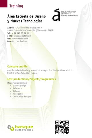 Training
Company profile
Área Escuela de Diseño y Nuevas tecnologías is a design school wich is
located at San Sebastian (Spain).
Last productions/Projects/Programmes
Master’s programmes:
> Graphic Design
> Webmaster
> WebApp
> Videogames
> Community Manager
Área Escuela de Diseño
y Nuevas Tecnologías
Address C/ Juan Fermín Gilisagasti, 4
20018 Donostia-San Sebastián (Gipuzkoa) - Spain
Tel. + 34 943 32 04 31
e-mail area@areafor.com
Web www.areafor.com
Contact Lara Encinas
 