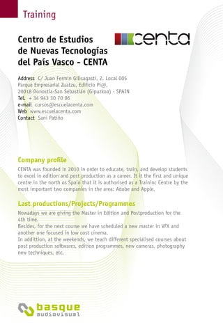 Training
Company profile
CENTA was founded in 2010 in order to educate, train, and develop students
to excel in edition and post production as a career. It it the first and unique
centre in the north os Spain that it is authorised as a Traininc Centre by the
most important two companies in the area: Adobe and Apple.
Last productions/Projects/Programmes
Nowadays we are giving the Master in Edition and Postproduction for the
4th time.
Besides, for the next course we have scheduled a new master in VFX and
another one focused in low cost cinema.
In addittion, at the weekends, we teach different specialised courses about
post production softwares, edition programmes, new cameras, photography
new techniques, etc.
Centro de Estudios
de Nuevas Tecnologías
del País Vasco - CENTA
Address C/ Juan Fermín Gilisagasti, 2. Local 005
Parque Empresarial Zuatzu, Edificio Pi@,
20018 Donostia-San Sebastián (Gipuzkoa) - Spain
Tel. + 34 943 30 70 06
e-mail cursos@escuelacenta.com
Web www.escuelacenta.com
Contact Sani Patiño
 