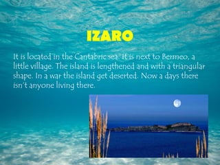 IZARO
It is located in the Cantabric sea. It is next to Bermeo, a
little village. The island is lengthened and with a triangular
shape. In a war the island get deserted. Now a days there
isn’t anyone living there.
 