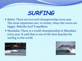 SURFING
 Bakio: There are two surf championship every year.
The most important one: in winter, when the waves are
bigger. Bakioko Surf Txapelketa
 Mundaka: There is a world championship in Mundaka
every year. It said that is one of the best beaches for
surfing in the world.
 