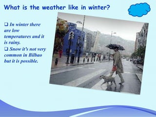What is the weather like in winter?
 In winter there
are low
temperatures and it
is rainy.
 Snow it’s not very
common in Bilbao
but it is possible.
 