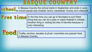 In Basque Country the school starts in September and ends in June.
At school people play football, tennis, basketball, hockey and volleyball.
In the free time you can go to Mundaka to surf.Other
thing that you can do is play or watch football in Urbieta.
Another thing in visiting the tree of Gernika because is
very interesting.
Tortilla, pinchos, bacalao al pil-pil, marmitako are popular food
in Basque Country.
 