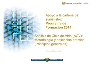 Apoyo a la cadena deApoyo a la cadena de
suministro:
Programa dePrograma de
Formación 2014
Análisis de Ciclo de Vida (ACV):
Metodología y aplicación prácticaMetodología y aplicación práctica
(Principios generales)
Bilbao, 7 de Octubre de 2014
 