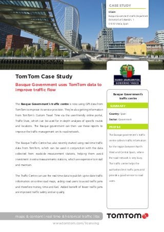 CASE STUDY
Client: 	
Basque Government’s traffic Department
Donostia-San Sebastián, 1
01010 Vitoria, Spain

TomTom Case Study
Basque Government uses TomTom data to
improve traffic flow
Basque Government’s
traffic centre
The Basque Government’s traffic centre is now using GPS data from

SUMMARY

TomTom to improve its service provision. They’re also getting information
from TomTom’s Custom Travel Time via the user-friendly online portal,

Country: Spain

Traffic Stats, which can be used for in-depth analyses of specific routes

Sector: Government

and locations. The Basque government can then use these reports to

PROFILE

improve the traffic management on its road network.
The Basque Traffic Centre has also recently started using real-time traffic
data from TomTom, which can be used in conjunction with the data
collected from roadside measurement stations, helping them avoid

The Basque government’s traffic
centre collects traffic information
for the region between North
West and Central Spain, where

investment in extra measurements stations, which are expensive to install

the road network is very busy.

and maintain.

The traffic centre helps the
authorities limit traffic jams and

The Traffic Centre can use the real-time data to publish up-to-date traffic

provide a good service to road

information on online road maps, aiding road users to avoid traffic jams

users.

and therefore money, time and fuel. Added benefit of fewer traffic jams
are improved traffic safety and air quality.

maps & content | real time & historical traffic | lbs
www.tomtom.com/licensing

 