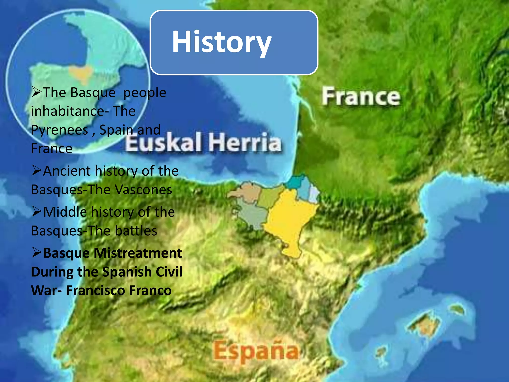 History
The Basque people
inhabitance- The
Pyrenees , Spain and
France
Ancient history of the
Basques-The Vascones
Middle history of the
Basques-The battles
Basque Mistreatment
During the Spanish Civil
War- Francisco Franco