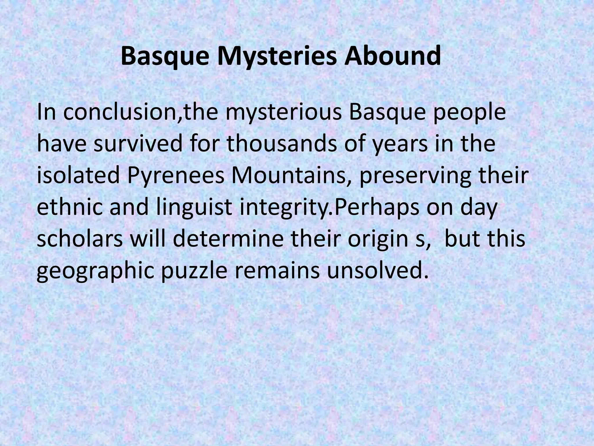 Basque Mysteries Abound
In conclusion,the mysterious Basque people
have survived for thousands of years in the
isolated Pyrenees Mountains, preserving their
ethnic and linguist integrity.Perhaps on day
scholars will determine their origin s, but this
geographic puzzle remains unsolved.