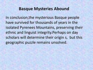 Basque Mysteries Abound
In conclusion,the mysterious Basque people
have survived for thousands of years in the
isolated Pyrenees Mountains, preserving their
ethnic and linguist integrity.Perhaps on day
scholars will determine their origin s, but this
geographic puzzle remains unsolved.
 