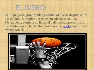 EL JUEGO:Es un juego de gran rapidez y habilidad que se disputa entre dos equipos formados por cinco jugadores cada uno. Básicamente consiste en llevar el balón al campo contrario mediante pases o haciéndolo rebotar en el suelo mientras se avanza con él.