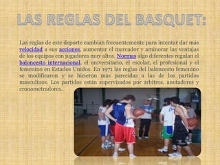 LAS REGLAS DEL BASQUET:Las reglas de este deporte cambian frecuentemente para intentar dar más velocidad a sus acciones, aumentar el marcador y aminorar las ventajas de los equipos con jugadores muy altos. Normas algo diferentes regulan el baloncesto internacional, el universitario, el escolar, el profesional y el femenino en Estados Unidos. En 1971 las reglas del baloncesto femenino se modificaron y se hicieron más parecidas a las de los partidos masculinos. Los partidos están supervisados por árbitros, anotadores y cronometradores. 