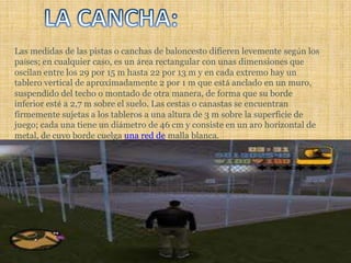 LA CANCHA:Las medidas de las pistas o canchas de baloncesto difieren levemente según los países; en cualquier caso, es un área rectangular con unas dimensiones que oscilan entre los 29 por 15 m hasta 22 por 13 m y en cada extremo hay un tablero vertical de aproximadamente 2 por 1 m que está anclado en un muro, suspendido del techo o montado de otra manera, de forma que su borde inferior esté a 2,7 m sobre el suelo. Las cestas o canastas se encuentran firmemente sujetas a los tableros a una altura de 3 m sobre la superficie de juego; cada una tiene un diámetro de 46 cm y consiste en un aro horizontal de metal, de cuyo borde cuelga una red de malla blanca. 