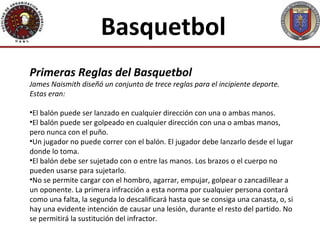 Basquetbol
Primeras Reglas del Basquetbol
James Naismith diseñó un conjunto de trece reglas para el incipiente deporte.
Estas eran:

•El balón puede ser lanzado en cualquier dirección con una o ambas manos.
•El balón puede ser golpeado en cualquier dirección con una o ambas manos,
pero nunca con el puño.
•Un jugador no puede correr con el balón. El jugador debe lanzarlo desde el lugar
donde lo toma.
•El balón debe ser sujetado con o entre las manos. Los brazos o el cuerpo no
pueden usarse para sujetarlo.
•No se permite cargar con el hombro, agarrar, empujar, golpear o zancadillear a
un oponente. La primera infracción a esta norma por cualquier persona contará
como una falta, la segunda lo descalificará hasta que se consiga una canasta, o, si
hay una evidente intención de causar una lesión, durante el resto del partido. No
se permitirá la sustitución del infractor.
 