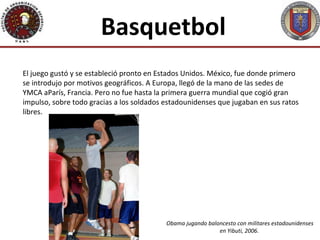 Basquetbol
El juego gustó y se estableció pronto en Estados Unidos. México, fue donde primero
se introdujo por motivos geográficos. A Europa, llegó de la mano de las sedes de
YMCA aParís, Francia. Pero no fue hasta la primera guerra mundial que cogió gran
impulso, sobre todo gracias a los soldados estadounidenses que jugaban en sus ratos
libres.




                                           Obama jugando baloncesto con militares estadounidenses
                                                             en Yibuti, 2006.
 