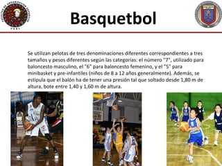 Basquetbol
Se utilizan pelotas de tres denominaciones diferentes correspondientes a tres
tamaños y pesos diferentes según las categorías: el número "7", utilizado para
baloncesto masculino, el "6" para baloncesto femenino, y el "5" para
minibasket y pre-infantiles (niños de 8 a 12 años generalmente). Además, se
estipula que el balón ha de tener una presión tal que soltado desde 1,80 m de
altura, bote entre 1,40 y 1,60 m de altura.
 