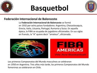 Basquetbol
Federación Internacional de Baloncesto
            La Federación Internacional de Baloncesto se formó
            en 1932 por ocho países fundadores: Argentina, Checoslovaquia,
            Grecia, Italia, Lituania, Portugal, Rumania y Suiza. En aquella
            época, la FIBA se ocupaba de jugadores aficionados. En sus siglas
            en francés, la "A" quiere decir "amateur", aficionado.




  Los primeros Campeonatos del Mundo masculinos se celebraron
  en 1950 en Argentina. Tres años más tarde, los primeros Campeonatos del Mundo
  femeninos se celebraron en Chile.
 
