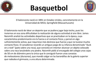 Basquetbol
            El baloncesto nació en 1891 en Estados Unidos, concretamente en la
                     Universidad de MICA, Springfield (Massachussets)


El baloncesto nació de idear un deporte que se pudiera jugar bajo techo, pues los
inviernos en esa zona dificultaban la realización de alguna actividad al aire libre. James
Naismith analizó las actividades deportivas que se practicaban en la época, cuya
característica predominante era la fuerza o el contacto físico, y pensó en algo
suficientemente activo, que requiriese más destreza que fuerza y que no tuviese mucho
contacto físico. El canadiense recordó un antiguo juego de su infancia denominado “duck
on a rock” (pato sobre una roca), que consistía en intentar alcanzar un objeto colocado
sobre una roca lanzándole una piedra. Naismith pidió al encargado del colegio unas cajas
de 50 cm de diámetro pero lo único que le consiguió fueron unas canastas
de melocotones (duraznos), que mandó colgar en las barandillas de la galería superior
que rodeaba el gimnasio, a una altura determinada.
 