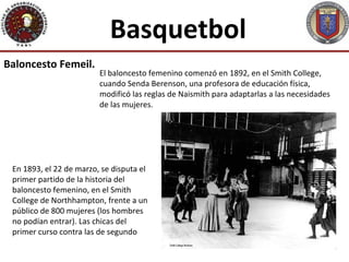 Basquetbol
Baloncesto Femeil.
                         El baloncesto femenino comenzó en 1892, en el Smith College,
                         cuando Senda Berenson, una profesora de educación física,
                         modificó las reglas de Naismith para adaptarlas a las necesidades
                         de las mujeres.




 En 1893, el 22 de marzo, se disputa el
 primer partido de la historia del
 baloncesto femenino, en el Smith
 College de Northhampton, frente a un
 público de 800 mujeres (los hombres
 no podían entrar). Las chicas del
 primer curso contra las de segundo
 