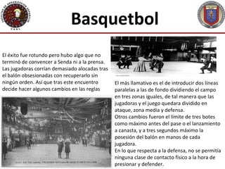 Basquetbol
El éxito fue rotundo pero hubo algo que no
terminó de convencer a Senda ni a la prensa.
Las jugadoras corrían demasiado alocadas tras
el balón obsesionadas con recuperarlo sin
ningún orden. Así que tras este encuentro       El más llamativo es el de introducir dos líneas
decide hacer algunos cambios en las reglas      paralelas a las de fondo dividiendo el campo
                                                en tres zonas iguales, de tal manera que las
                                                jugadoras y el juego quedara dividido en
                                                ataque, zona media y defensa.
                                                Otros cambios fueron el límite de tres botes
                                                como máximo antes del pase o el lanzamiento
                                                a canasta, y a tres segundos máximo la
                                                posesión del balón en manos de cada
                                                jugadora.
                                                En lo que respecta a la defensa, no se permitía
                                                ninguna clase de contacto físico a la hora de
                                                presionar y defender.
 