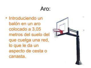 Aro:
• Introduciendo un
  balón en un aro
  colocado a 3,05
  metros del suelo del
  que cuelga una red,
  lo que le da un
  aspecto de cesta o
  canasta.
 