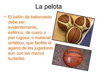 La pelota
• El balón de baloncesto
  debe ser,
  evidentemente,
  esférico, de cuero o
  piel rugosa, o material
  sintético, que facilite el
  agarre de los jugadores
  aún con las manos
  sudadas.
 
