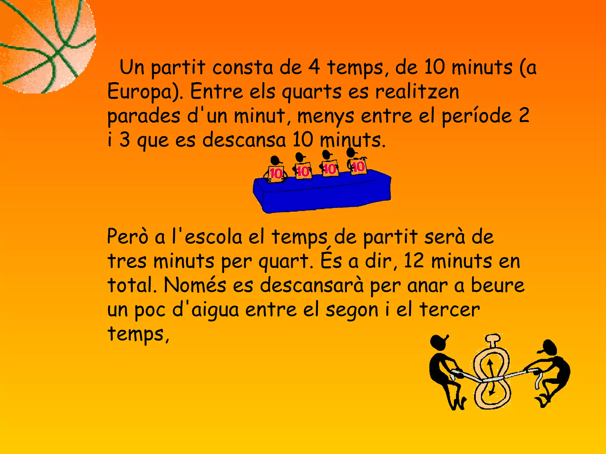 Un partit consta de 4 temps, de 10 minuts (a
Europa). Entre els quarts es realitzen
parades d'un minut, menys entre el període 2
i 3 que es descansa 10 minuts.
Però a l'escola el temps de partit serà de
tres minuts per quart. És a dir, 12 minuts en
total. Només es descansarà per anar a beure
un poc d'aigua entre el segon i el tercer
temps,
 