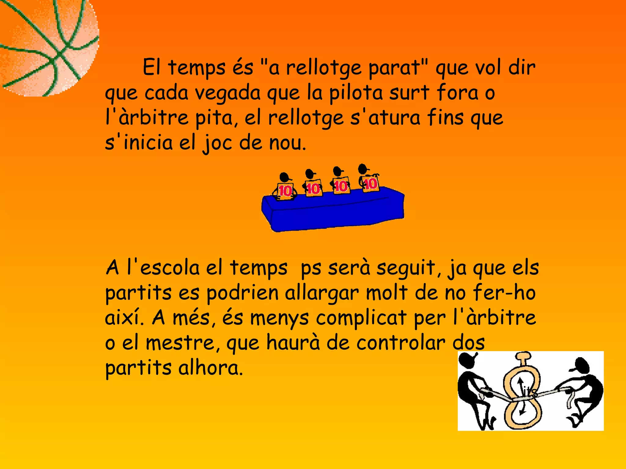 El temps és "a rellotge parat" que vol dir
que cada vegada que la pilota surt fora o
l'àrbitre pita, el rellotge s'atura fins que
s'inicia el joc de nou.
A l'escola el temps ps serà seguit, ja que els
partits es podrien allargar molt de no fer-ho
així. A més, és menys complicat per l'àrbitre
o el mestre, que haurà de controlar dos
partits alhora.
its
 