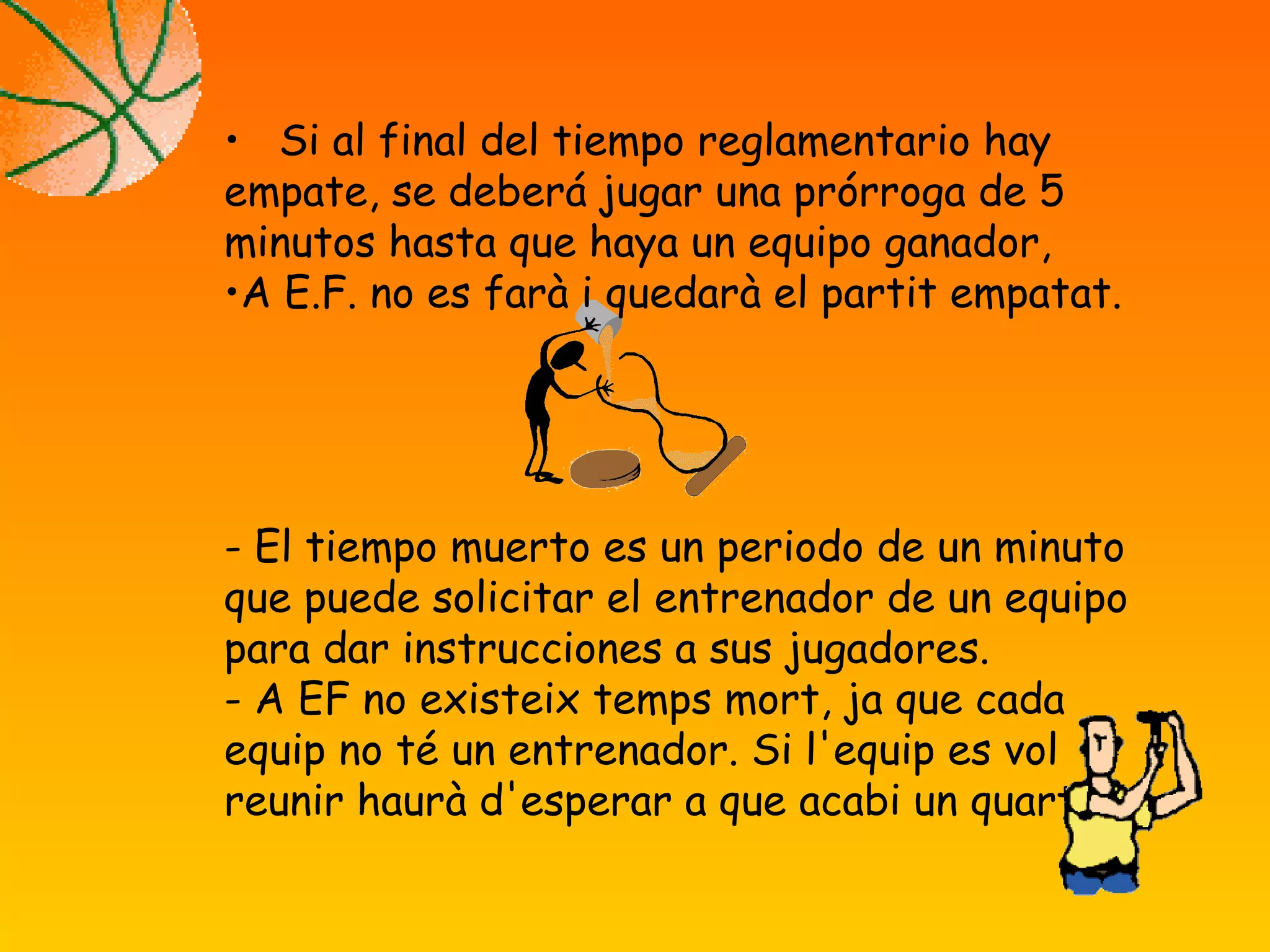 • Si al final del tiempo reglamentario hay
empate, se deberá jugar una prórroga de 5
minutos hasta que haya un equipo ganador,
•A E.F. no es farà i quedarà el partit empatat.
- El tiempo muerto es un periodo de un minuto
que puede solicitar el entrenador de un equipo
para dar instrucciones a sus jugadores.
- A EF no existeix temps mort, ja que cada
equip no té un entrenador. Si l'equip es vol
reunir haurà d'esperar a que acabi un quart.
 