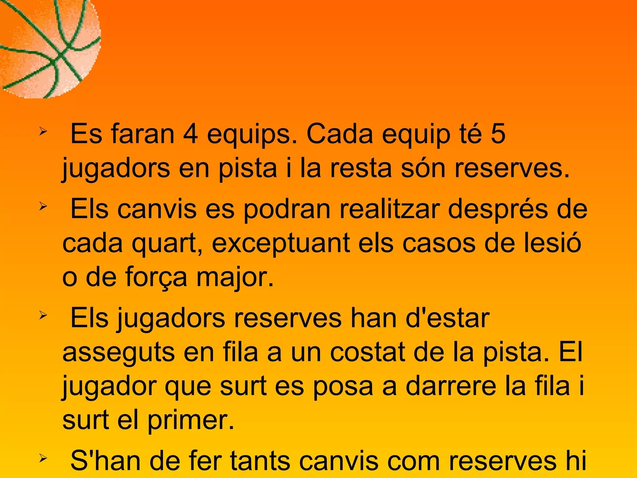 
Es faran 4 equips. Cada equip té 5
jugadors en pista i la resta són reserves.

Els canvis es podran realitzar després de
cada quart, exceptuant els casos de lesió
o de força major.

Els jugadors reserves han d'estar
asseguts en fila a un costat de la pista. El
jugador que surt es posa a darrere la fila i
surt el primer.

S'han de fer tants canvis com reserves hi
 