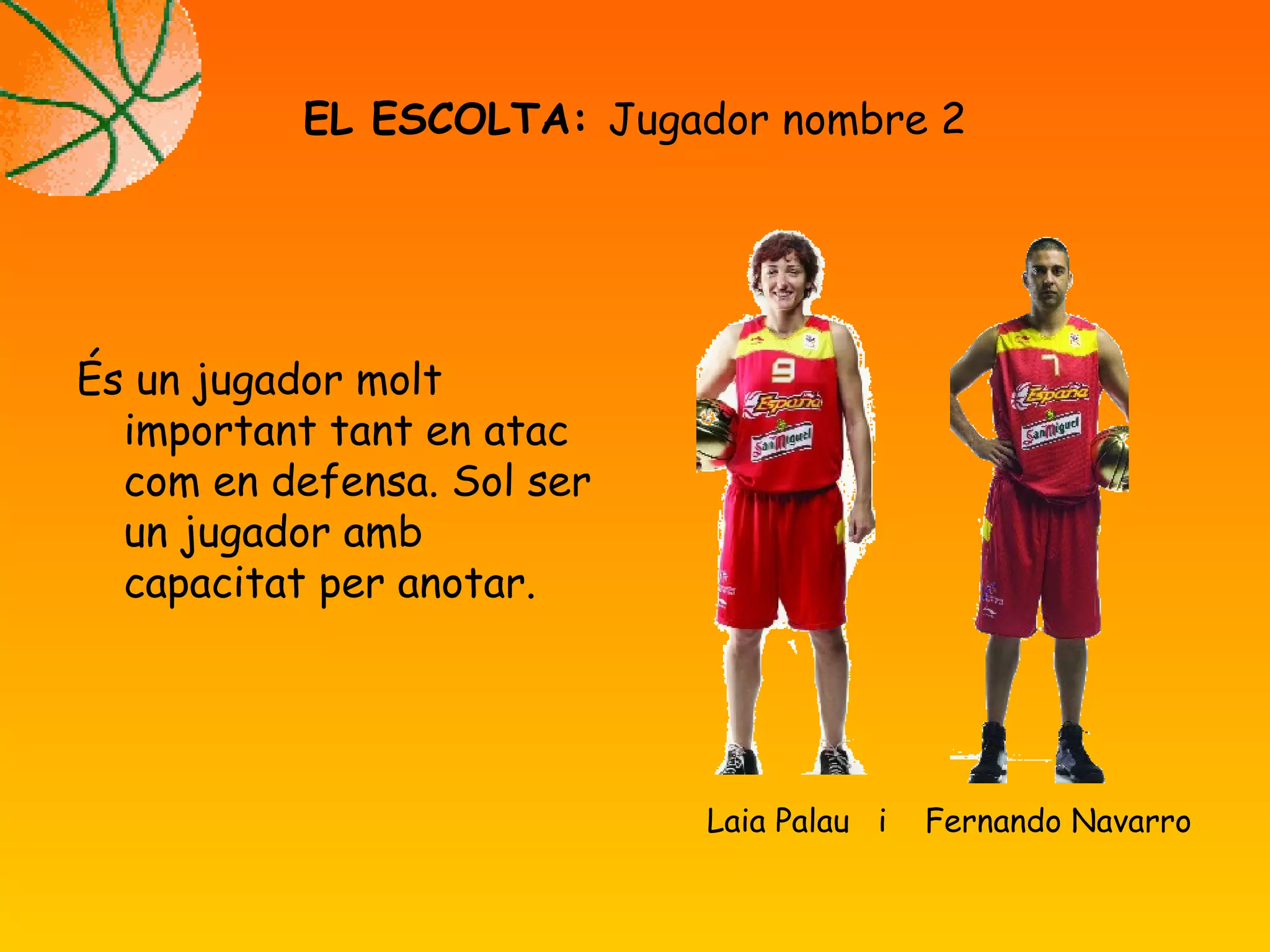 És un jugador molt
important tant en atac
com en defensa. Sol ser
un jugador amb
capacitat per anotar.
EL ESCOLTA: Jugador nombre 2
Laia Palau i Fernando Navarro
 