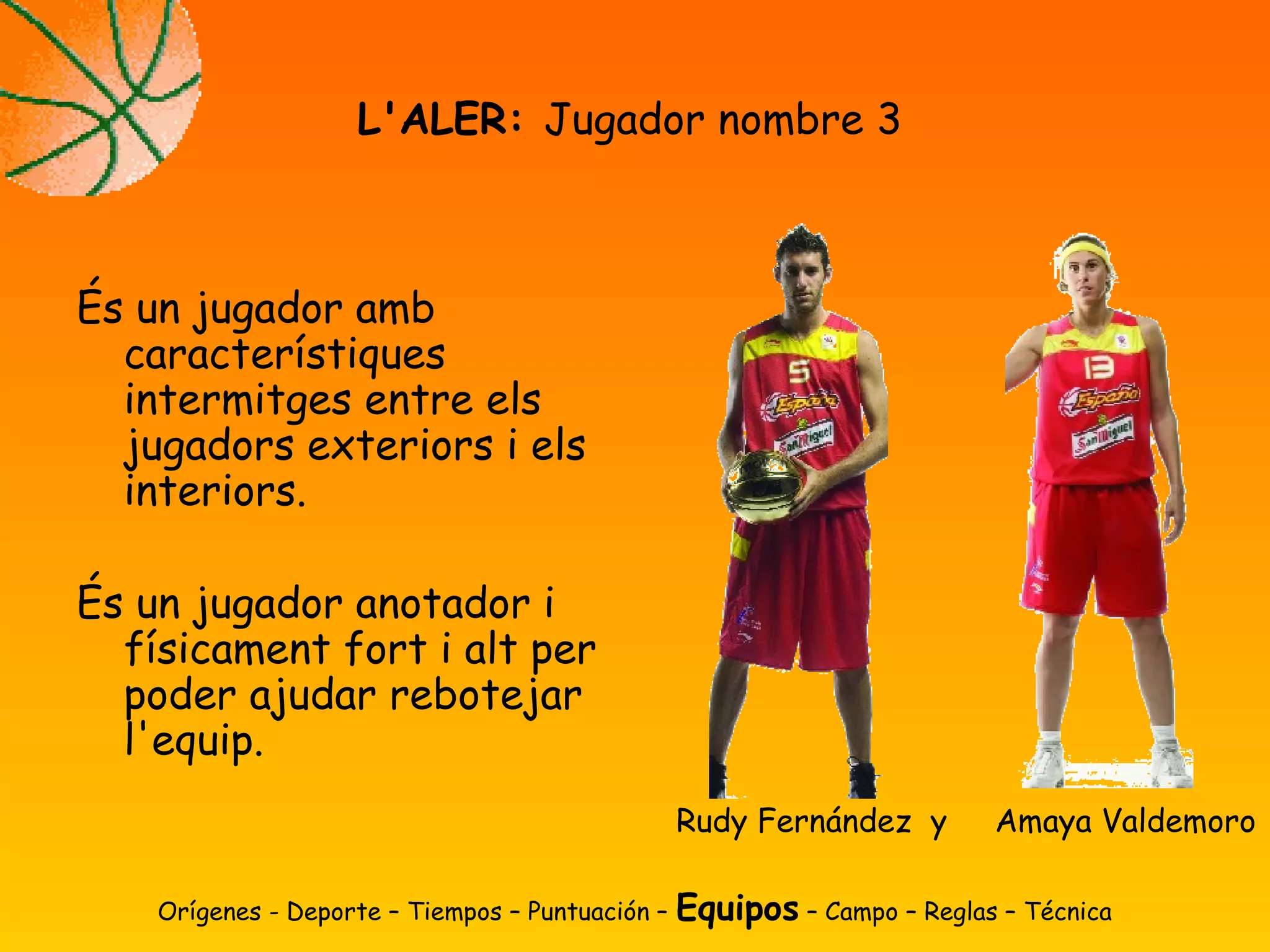 És un jugador amb
característiques
intermitges entre els
jugadors exteriors i els
interiors.
És un jugador anotador i
físicament fort i alt per
poder ajudar rebotejar
l'equip.
L'ALER: Jugador nombre 3
Orígenes - Deporte – Tiempos – Puntuación – Equipos – Campo – Reglas – Técnica
Rudy Fernández y Amaya Valdemoro
 