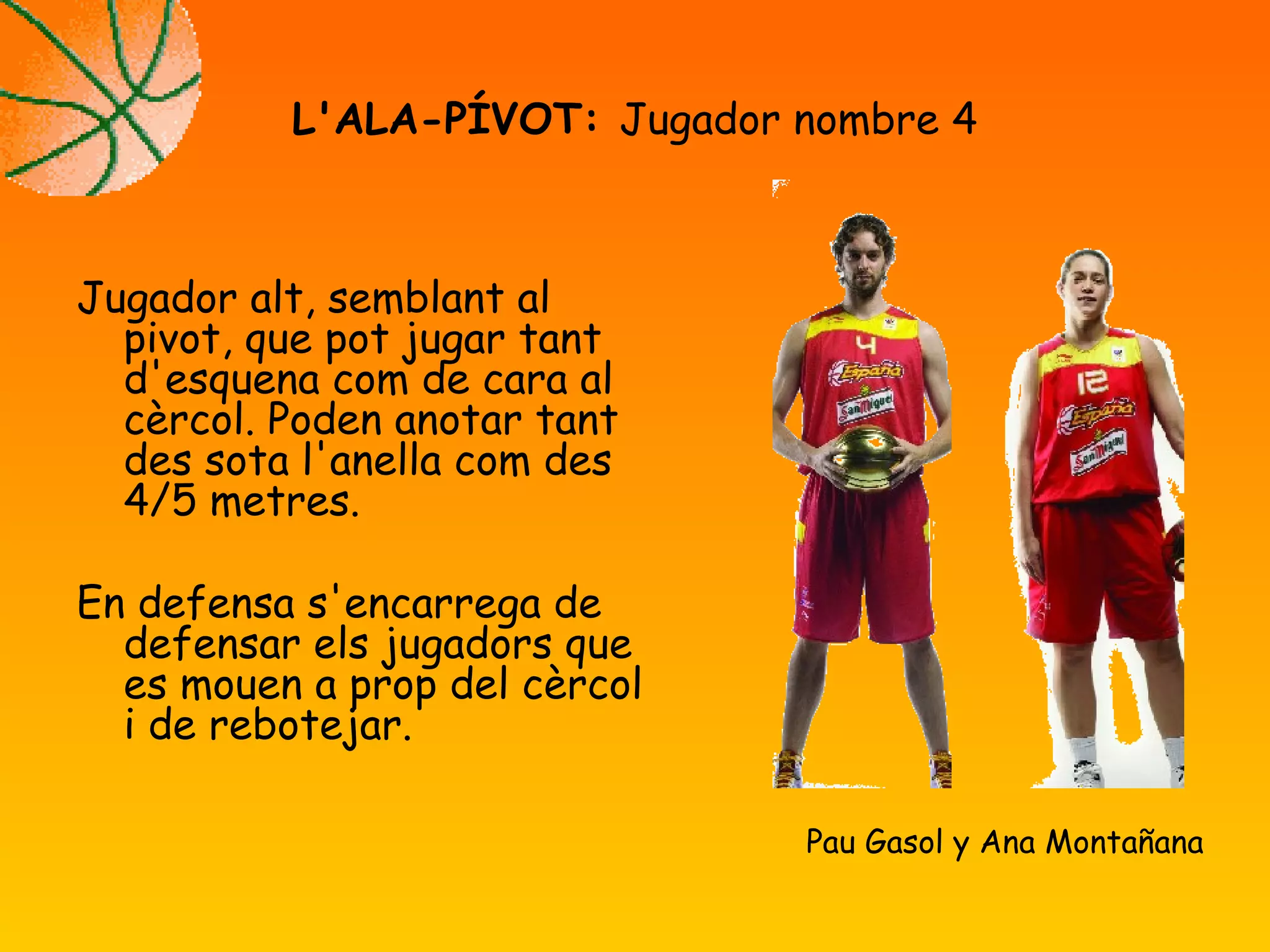 Jugador alt, semblant al
pivot, que pot jugar tant
d'esquena com de cara al
cèrcol. Poden anotar tant
des sota l'anella com des
4/5 metres.
En defensa s'encarrega de
defensar els jugadors que
es mouen a prop del cèrcol
i de rebotejar.
L'ALA-PÍVOT: Jugador nombre 4
Pau Gasol y Ana Montañana
 