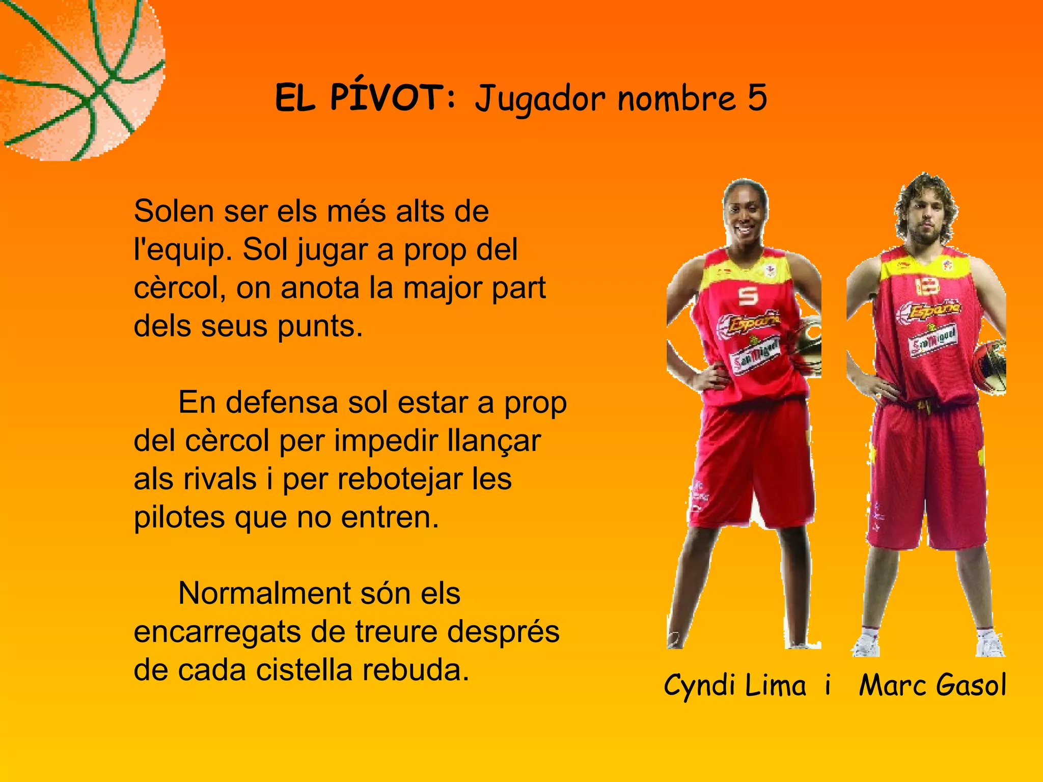 EL PÍVOT: Jugador nombre 5
Cyndi Lima i Marc Gasol
Solen ser els més alts de
l'equip. Sol jugar a prop del
cèrcol, on anota la major part
dels seus punts.
En defensa sol estar a prop
del cèrcol per impedir llançar
als rivals i per rebotejar les
pilotes que no entren.
Normalment són els
encarregats de treure després
de cada cistella rebuda.
 