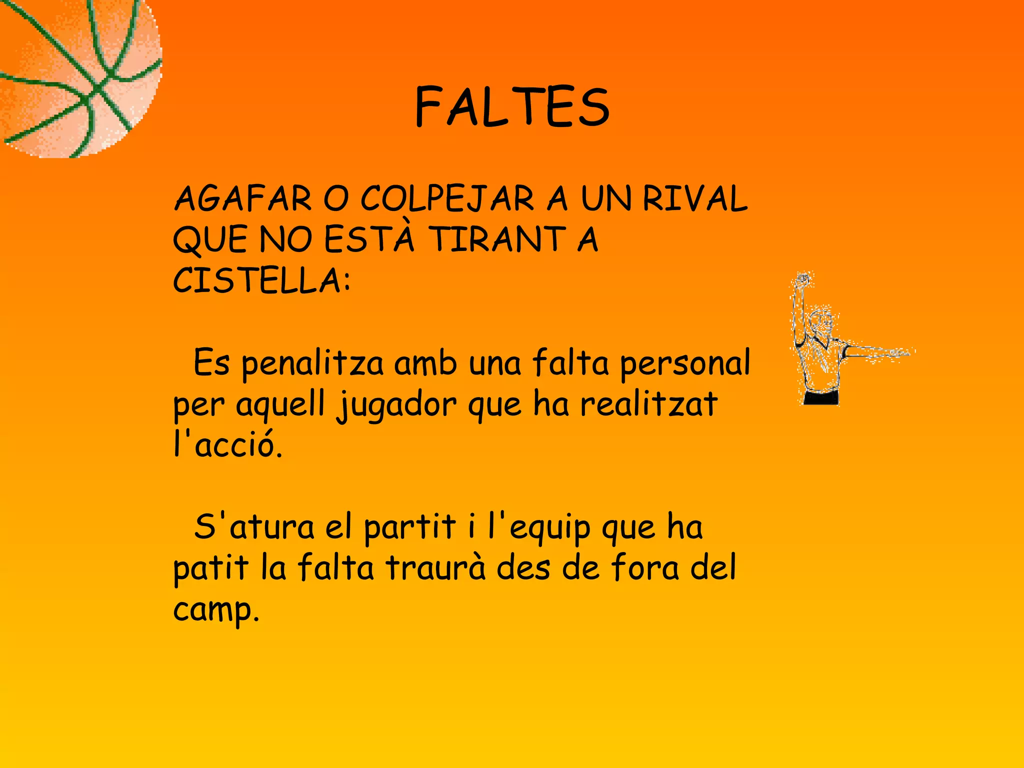 FALTES
AGAFAR O COLPEJAR A UN RIVAL
QUE NO ESTÀ TIRANT A
CISTELLA:
Es penalitza amb una falta personal
per aquell jugador que ha realitzat
l'acció.
S'atura el partit i l'equip que ha
patit la falta traurà des de fora del
camp.
 