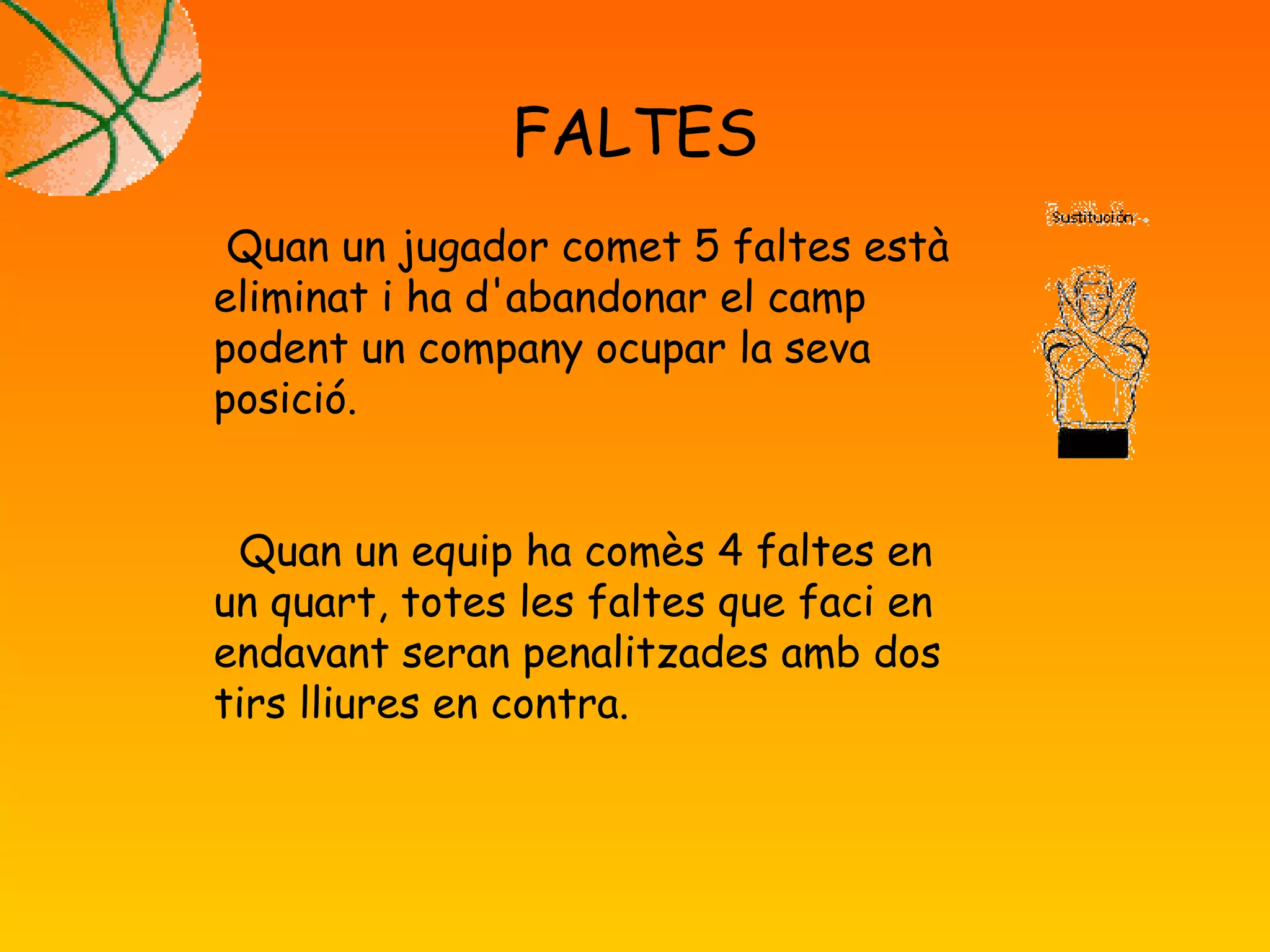 FALTES
Quan un jugador comet 5 faltes està
eliminat i ha d'abandonar el camp
podent un company ocupar la seva
posició.
Quan un equip ha comès 4 faltes en
un quart, totes les faltes que faci en
endavant seran penalitzades amb dos
tirs lliures en contra.
 